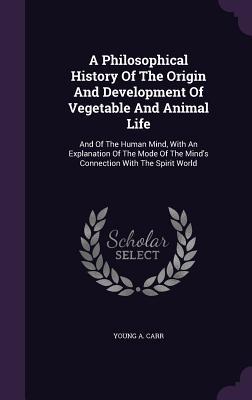 A Philosophical History Of The Origin And Development Of Vegetable And Animal Life: And Of The Human Mind, With An Explanation Of The Mode Of The Mind's Connection With The Spirit World
