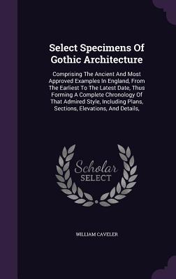 Select Specimens Of Gothic Architecture: Comprising The Ancient And Most Approved Examples In England, From The Earliest To The Latest Date, Thus ... Plans, Sections, Elevations, And Details,