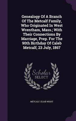 Genealogy Of A Branch Of The Metcalf Family, Who Originated In West Wrentham, Mass.; With Their Connections By Marriage, Prep. For The 90th Birthday Of Caleb Metcalf, 23 July, 1867