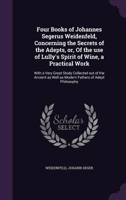 Four Books of Johannes Segerus Weidenfeld, Concerning the Secrets of the Adepts, or, Of the use of Lully's Spirit of Wine, a Practical Work: With a ... as Well as Modern Fathers of Adept Philosophy