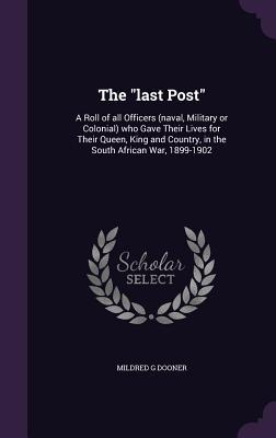 The "last Post": A Roll of all Officers (naval, Military or Colonial) who Gave Their Lives for Their Queen, King and Country, in the South African War, 1899-1902
