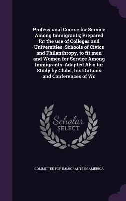 Professional Course for Service Among Immigrants; Prepared for the use of Colleges and Universities, Schools of Civics and Philanthropy, to fit men ... by Clubs, Institutions and Conferences of Wo