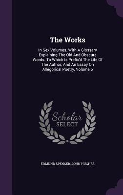 The Works: In Six Volumes. with a Glossary Explaining the Old and Obscure Words. to Which Is Prefix'd the Life of the Author, and an Essay on Allegorical Poetry, Volume 5