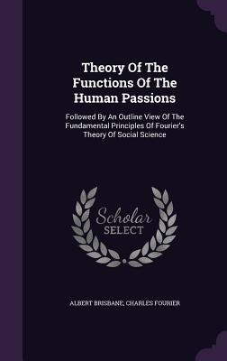 Theory Of The Functions Of The Human Passions: Followed By An Outline View Of The Fundamental Principles Of Fourier's Theory Of Social Science