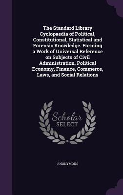 The Standard Library Cyclopaedia of Political, Constitutional, Statistical and Forensic Knowledge. Forming a Work of Universal Reference on Subjects ... Finance, Commerce, Laws, and Social Relations