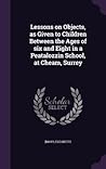 Lessons on Objects, as Given to Children Between the Ages of six and Eight in a Peatalozzin School, at Cheam, Surrey