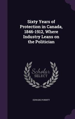 Sixty Years of Protection in Canada, 1846-1912, Where Industry Leans on the Politician