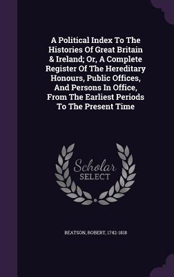 A Political Index To The Histories Of Great Britain & Ireland; Or, A Complete Register Of The Hereditary Honours, Public Offices, And Persons In Office, From The Earliest Periods To The Present Time