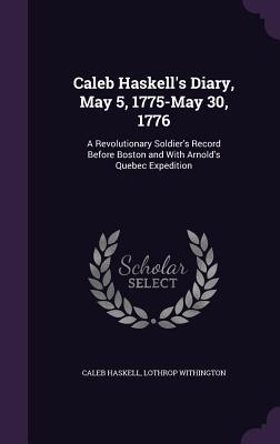 Caleb Haskell's Diary, May 5, 1775-May 30, 1776: A Revolutionary Soldier's Record Before Boston and With Arnold's Quebec Expedition (Hardcover)