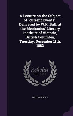 A Lecture on the Subject of "current Events", Delivered by W.K. Bull, at the Mechanics' Literary Institute of Victoria, British Columbia, Tuesday, December 11th, 1883