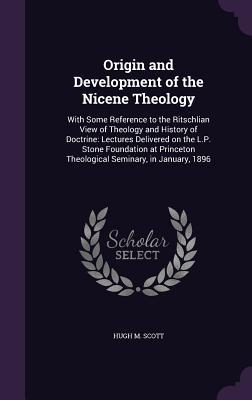 Origin and Development of the Nicene Theology: With Some Reference to the Ritschlian View of Theology and History of Doctrine: Lectures Delivered on ... Theological Seminary, in January, 1896