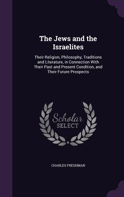 The Jews and the Israelites: Their Religion, Philosophy, Traditions and Literature, in Connection With Their Past and Present Condition, and Their Future Prospects