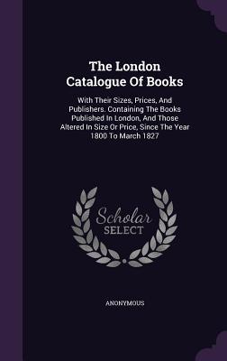 The London Catalogue Of Books: With Their Sizes, Prices, And Publishers. Containing The Books Published In London, And Those Altered In Size Or Price, Since The Year 1800 To March 1827
