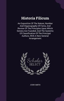 Historia Filicum: An Exposition Of The Nature, Number And Organography Of Ferns, And Review Of The Principles Upon Which Genera Are Founded, And The ... Authors, With A New General Arrangement
