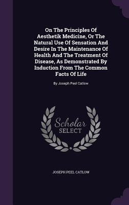 On The Principles Of Aesthetik Medicine, Or The Natural Use Of Sensation And Desire In The Maintenance Of Health And The Treatment Of Disease, As ... Common Facts Of Life: By Joseph Peel Catlow