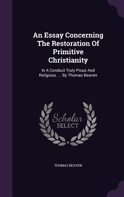An Essay Concerning The Restoration Of Primitive Christianity: In A Conduct Truly Pious And Religious. ... By Thomas Beaven