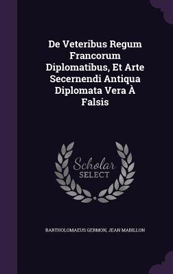 De veteribus regum francorum diplomatibus, et arte secernendi antiqua diplomata vera a falsis
