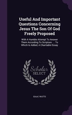 Useful and Important Questions Concerning Jesus the Son of God Freely Proposed: With a Humble Attempt to Answer Them According to Scripture. ... to Which Is Added, a Charitable Essay