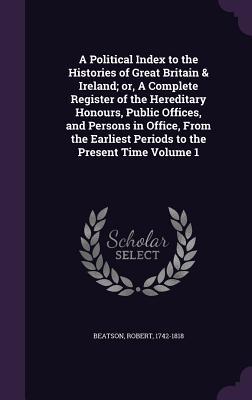 A Political Index to the Histories of Great Britain & Ireland; or, A Complete Register of the Hereditary Honours, Public Offices, and Persons in ... Earliest Periods to the Present Time Volume 1
