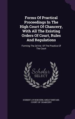 Forms Of Practical Proceedings In The High Court Of Chancery, With All The Existing Orders Of Court, Rules And Regulations: Forming The 2d Vol. Of The Practice Of The Court