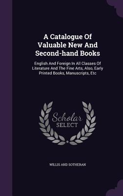 A Catalogue Of Valuable New And Second-hand Books: English And Foreign In All Classes Of Literature And The Fine Arts, Also, Early Printed Books, Manuscripts, Etc