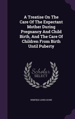 A Treatise On The Care Of The Expectant Mother During Pregnancy And Child Birth, And The Care Of Children From Birth Until Puberty