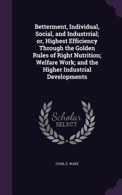 Betterment, Individual, Social, and Industrrial; or, Highest Efficiency Through the Golden Rules of Right Nutrition; Welfare Work; and the Higher Industrial Developments