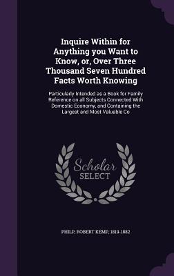 Inquire Within for Anything you Want to Know, or, Over Three Thousand Seven Hundred Facts Worth Knowing: Particularly Intended as a Book for Family ... Containing the Largest and Most Valuable Co