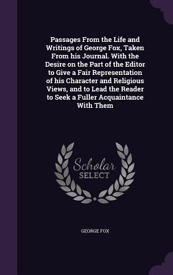 Passages from the Life and Writings of George Fox, Taken from His Journal. with the Desire on the Part of the Editor to Give a Fair Representation of His Character and Religious Views, and to Lead the Reader to Seek a Fuller Acquaintance with Them