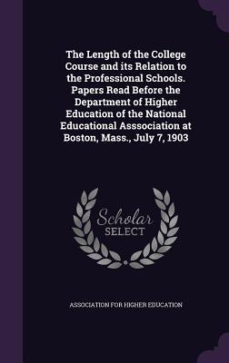 The Length of the College Course and its Relation to the Professional Schools. Papers Read Before the Department of Higher Education of the National ... Asssociation at Boston, Mass., July 7, 1903