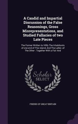 A Candid and Impartial Discussion of the False Reasonings, Gross Misrepresentations, and Studied Fallacies of two Late Pieces: The Former Written to ... of The Other : Together With a Fair And
