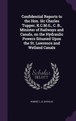 Confidential Reports to the Hon. Sir Charles Tupper, K.C.M.G., C. B., Minister of Railways and Canals, on the Hydraulic Powers Situated Upon the St. Lawrence and Welland Canals