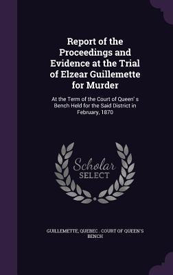 Report of the Proceedings and Evidence at the Trial of Elzear Guillemette for Murder: At the Term of the Court of Queen' s Bench Held for the Said District in February, 1870