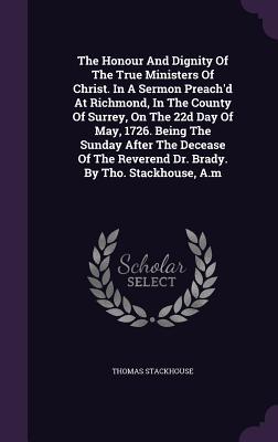 The Honour And Dignity Of The True Ministers Of Christ. In A Sermon Preach'd At Richmond, In The County Of Surrey, On The 22d Day Of May, 1726. Being ... Reverend Dr. Brady. By Tho. Stackhouse, A.m