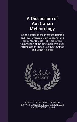 A Discussion of Australian Meteorology: Being a Study of the Pressure, Rainfall and River Changes, Both Seasonal and From Year to Year, Together With ... Those Over South Africa and South America