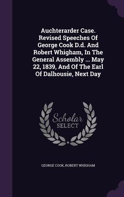 Auchterarder Case. Revised Speeches Of George Cook D.d. And Robert Whigham, In The General Assembly ... May 22, 1839, And Of The Earl Of Dalhousie, Next Day