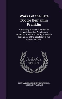 Works of the Late Doctor Benjamin Franklin: Consisting of his Life, Written by Himself, Together With Essays, Humourous, Moral & Literary, Chiefly in ... of the Spectator. In two Volumes Volume 1