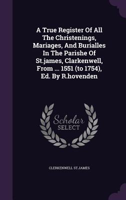 A True Register Of All The Christenings, Mariages, And Burialles In The Parishe Of St.james, Clarkenwell, From ... 1551 (to 1754), Ed. By R.hovenden