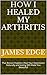 How I Healed My Arthritis: ...