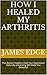 How I Healed My Arthritis by James Edge