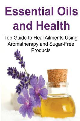 Essential Oils and Health: Top Guide to Heal Ailments Using Aromatherapy and Sugar-Free Products: Essential Oils, Essential Oils Recipes, Essential ... Oils Books, Essential Oils for Beginners