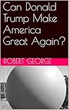 Can Donald Trump Make America Great Again? by Robert George Can Donald Trump Make America Great Again? by Robert George