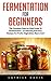 Fermentation For Beginners: The Complete Step-by-Step Guide To Fermentation - 11 Amazing And Easy Recipes For Fruits, Vegetables, Beans And Dairies! (Probiotics, Canning And Preserving)