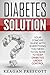 Diabetes Solution: Your Concise Guide With Everything You Need to Do Now to Keep Diabetes Under Control
