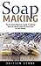 Soap Making: The Complete Beginners Guide To Making Natural Herbal Soaps For Skin Care At Your Home! (Aromatherapy, Homemade Beauty, Essential Oils)