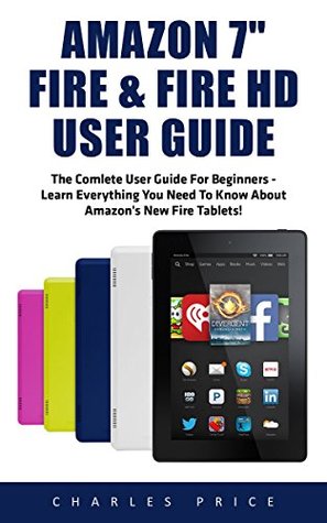 Amazon Fire 7" and Fire HD User Guide: The Complete User Guide for Beginners-Learn Everything You Need to Know About Amazon's New Fire Tablets (Amazon 7" Fire, Fire HD User Guide 2016)