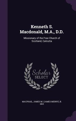 Kenneth S. Macdonald, M.A., D.D.: Missionary of the Free Church of Scotland, Calcutta