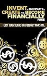 Invent, Innovate, Create To Become Financially Free: Turn Your Ideas Into Money Machine