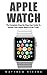 Apple Watch: The Complete Step-by-Step User Guide to Master Your Apple Watch in No Time! (iOS, Apple Watch Guide, iPhone)