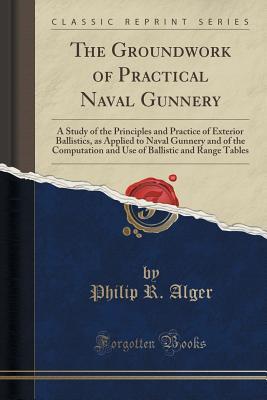 The Groundwork of Practical Naval Gunnery: A Study of the Principles and Practice of Exterior Ballistics, as Applied to Naval Gunnery and of the Computation and Use of Ballistic and Range Tables (C...
